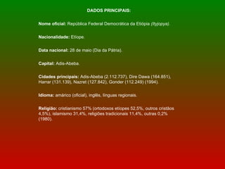 DADOS PRINCIPAIS: Nome oficial:  República Federal Democrática da Etiópia  (Ityjopya).  Nacionalidade:  Etíope. Data nacional:  28 de maio (Dia da Pátria). Capital:  Adis-Abeba. Cidades principais:  Adis-Abeba (2.112.737), Dire Dawa (164.851), Harrar (131.139), Nazret (127.842), Gonder (112.249) (1994).  Idioma:  amárico (oficial), inglês, línguas regionais.  Religião:  cristianismo 57% (ortodoxos etíopes 52,5%, outros cristãos 4,5%), islamismo 31,4%, religiões tradicionais 11,4%, outras 0,2% (1980).  