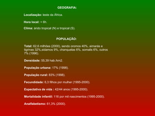 GEOGRAFIA: Localização:  leste da África.  Hora local:  + 6h.  Clima:  árido tropical (N) e tropical (S).   POPULAÇÃO: Total:  62,6 milhões (2000), sendo   oromos 40%, aimarás e tigrinas 32%,sidamos 9%, chanquelas 6%, somalis 6%, outros 7% (1996).  Densidade:  55,39 hab./km2.  População urbana:  17% (1998).  População rural:  83% (1998). Fecundidade:  6,3 filhos por mulher (1995-2000).  Expectativa de vida :  42/44 anos (1995-2000).  Mortalidade infantil:  116 por mil nascimentos (1995-2000).  Analfabetismo:  61,3% (2000).  