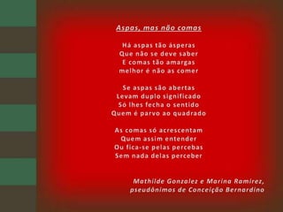 Aspas, mas não comasHá aspas tão ásperasQue não se deve saberE comas tão amargasmelhor é não as comerSe aspas são abertasLevam duplo significadoSó lhes fecha o sentidoQuem é parvo ao quadradoAs comas só acrescentamQuem assim entenderOu fica-se pelas percebasSem nada delas perceberMathilde Gonzalez e Marina Ramirez,pseudônimos de Conceição Bernardino