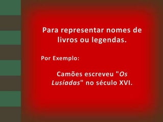 Para representar nomes de livros ou legendas.Por Exemplo: Camões escreveu "Os Lusíadas" no século XVI.