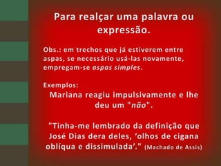 Para realçar uma palavra ou expressão.Obs.: em trechos que já estiverem entre aspas, se necessário usá-las novamente, empregam-se aspas simples.Exemplos: Mariana reagiu impulsivamente e lhe deu um "não"."Tinha-me lembrado da definição que José Dias dera deles, ‘olhos de cigana oblíqua e dissimulada’." (Machado de Assis)