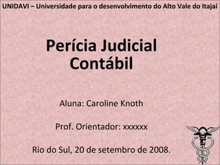 Perícia Judicial Contábil Aluna: Caroline Knoth Prof. Orientador: xxxxxx Rio do Sul, 20 de setembro de 2008. UNIDAVI – Universidade para o desenvolvimento do Alto Vale do Itajaí 