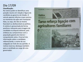 Dia 17/09Classificação: Na notícia pode-se identificar uma posição neutra em relação à figura do canditatoao governo do Estado. O veículo apenas informa o que ocorreu no momento da ação sem manipular falas, ou seja, ele não se mostra favorável ou desfavorável ao político. A notícia é apresentada de forma positiva e relevante para imagem do candidato na disputa eleitoral, pois enfatiza seu compromisso com a população gaúcha do interior – conquistando votos. O jornal trás informação sobre o candidato referenciando, o nome da sua coligação ao invés do seu partido. A notícia reservou destaque também para o canditadoao cargo de vice-governador.
