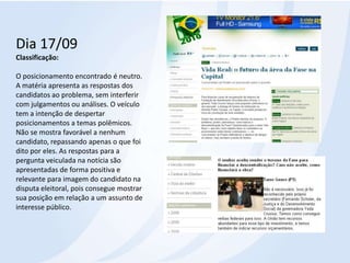 Dia 17/09Classificação:O posicionamento encontrado é neutro. A matéria apresenta as respostas dos candidatos ao problema, sem interferir com julgamentos ou análises. O veículo tem a intenção de despertar posicionamentos a temas polêmicos. Não se mostra favorável a nenhum candidato, repassando apenas o que foi dito por eles. As respostas para a pergunta veiculada na notícia são apresentadas de forma positiva e relevante para imagem do candidato na disputa eleitoral, pois consegue mostrar sua posição em relação a um assunto de interesse público.