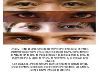 Artigo 2 - Todos os seres humanos podem invocar os direitos e as liberdades proclamados na presente Declaração, sem distinção alguma, nomeadamente, de raça, de cor, de sexo, de língua, de religião, de opinião poítica ou outra, de origem nacional ou social, de fortuna, de nascimento, ou de qualquer outra situação.Além disso, não será feita nenhuma distinção fundada no estatuto político, jurídico ou internacional do país ou do território independente, sob tutela ou sujeito a alguma limitação de soberania.