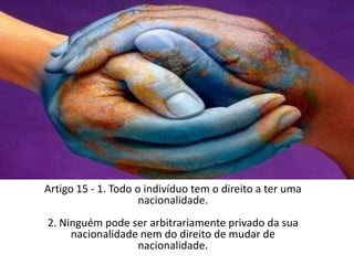 Artigo 15 - 1. Todo o indivíduo tem o direito a ter uma nacionalidade.2. Ninguém pode ser arbitrariamente privado da sua nacionalidade nem do direito de mudar de nacionalidade.