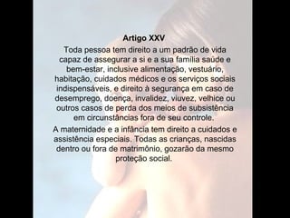 Artigo XXV   Toda pessoa tem direito a um padrão de vida capaz de assegurar a si e a sua família saúde e bem-estar, inclusive alimentação, vestuário, habitação, cuidados médicos e os serviços sociais indispensáveis, e direito à segurança em caso de desemprego, doença, invalidez, viuvez, velhice ou outros casos de perda dos meios de subsistência em circunstâncias fora de seu controle.  A maternidade e a infância tem direito a cuidados e assistência especiais. Todas as crianças, nascidas dentro ou fora de matrimônio, gozarão da mesmo proteção social.  