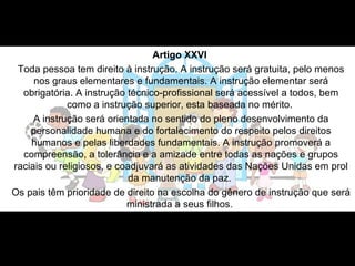 Artigo XXVI   Toda pessoa tem direito à instrução. A instrução será gratuita, pelo menos nos graus elementares e fundamentais. A instrução elementar será obrigatória. A instrução técnico-profissional será acessível a todos, bem como a instrução superior, esta baseada no mérito.  A instrução será orientada no sentido do pleno desenvolvimento da personalidade humana e do fortalecimento do respeito pelos direitos humanos e pelas liberdades fundamentais. A instrução promoverá a compreensão, a tolerância e a amizade entre todas as nações e grupos raciais ou religiosos, e coadjuvará as atividades das Nações Unidas em prol da manutenção da paz.  Os pais têm prioridade de direito na escolha do gênero de instrução que será ministrada a seus filhos.  