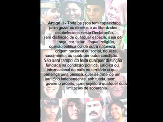 Artigo II  - Toda pessoa tem capacidade  para gozar os direitos e as liberdades  estabelecidas nesta Declaração,  sem distinção de qualquer espécie, seja de raça, cor, sexo, língua, religião, opinião política ou de outra natureza,  origem nacional ou social, riqueza,  nascimento, ou qualquer outra condição. Não será tampouco feita qualquer distinção  fundada na condição política, jurídica ou internacional do país ou território a que  pertença uma pessoa, quer se trate de um território independente, sob tutela, sem  governo próprio, quer sujeito a qualquer outra limitação de soberania. 
