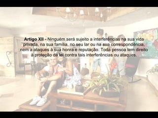 Artigo XII  - Ninguém será sujeito a interferências na sua vida privada, na sua família, no seu lar ou na sua correspondência, nem a ataques à sua honra e reputação. Toda pessoa tem direito à proteção da lei contra tais interferências ou ataques. 