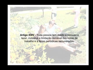 Artigo XXIV  - Toda pessoa tem direito a repouso e lazer, inclusive a limitação razoável das horas de trabalho e a férias periódicas remuneradas. 