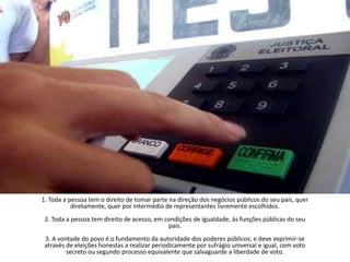 1. Toda a pessoa tem o direito de tomar parte na direção dos negócios públicos do seu país, quer diretamente, quer por intermédio de representantes livremente escolhidos.2. Toda a pessoa tem direito de acesso, em condições de igualdade, às funções públicas do seu país.3. A vontade do povo é o fundamento da autoridade dos poderes públicos; e deve exprimir-se através de eleições honestas a realizar periodicamente por sufrágio universal e igual, com voto secreto ou segundo processo equivalente que salvaguarde a liberdade de voto.