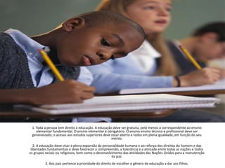 1. Toda a pessoa tem direito à educação. A educação deve ser gratuita, pelo menos a correspondente ao ensino elementar fundamental. O ensino elementar é obrigatório. O ensino ensino técnico e profissional deve ser generalizado; o acesso aos estudos superiores deve estar aberto a todos em plena igualdade, em função do seu mérito.2. A educação deve visar a plena expansão da personalidade humana e ao reforço dos direitos do homem e das liberdades fundamentais e deve favorecer a compreensão, a tolerância e a amizade entre todas as nações e todos os grupos raciais ou religiosos, bem como o desenvolvimento das atividades das Nações Unidas para a manutenção da paz.3. Aos pais pertence a prioridade do direito de escolher o gênero de educação a dar aos filhos.