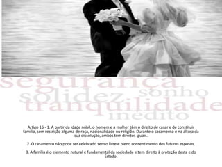 Artigo 16 - 1. A partir da idade núbil, o homem e a mulher têm o direito de casar e de constituir família, sem restrição alguma de raça, nacionalidade ou religião. Durante o casamento e na altura da sua dissolução, ambos têm direitos iguais.2. O casamento não pode ser celebrado sem o livre e pleno consentimento dos futuros esposos.3. A família é o elemento natural e fundamental da sociedade e tem direito à proteção desta e do Estado.