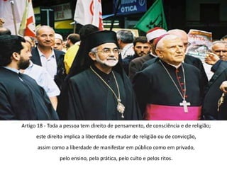 Artigo 18 - Toda a pessoa tem direito de pensamento, de consciência e de religião;este direito implica a liberdade de mudar de religião ou de convicção,assim como a liberdade de manifestar em público como em privado,pelo ensino, pela prática, pelo culto e pelos ritos.