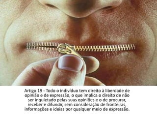 Artigo 19 - Todo o indivíduo tem direito à liberdade de opinião e de expressão, o que implica o direito de não ser inquietado pelas suas opiniões e o de procurar, receber e difundir, sem consideração de fronteiras, informações e ideias por qualquer meio de expressão.