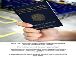 Artigo 23 - 1. Toda a pessoa tem direito ao trabalho, à livre escolha do trabalho, a condições equitativas e satisfatórias de trabalho e à proteção contra o desemprego.2. Todos têm direito, sem discriminação alguma, a salário igual por trabalho igual.3. Quem trabalha tem direito a uma remuneração equitativa e satisfatória, que lhe permita e à sua família uma existência conforme com a dignidade humana, e completada, se possivel, por todos os outros meios de proteção social.4. Toda a pessoa tem o direito de fundar com outras pessoas sindicatos e de se filiar em sindicatos para a defesa dos seus interesses.