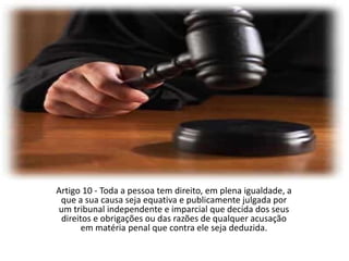 Artigo 10 - Toda a pessoa tem direito, em plena igualdade, a que a sua causa seja equativa e publicamente julgada por um tribunal independente e imparcial que decida dos seus direitos e obrigações ou das razões de qualquer acusação em matéria penal que contra ele seja deduzida.