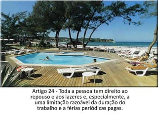 Artigo 24 - Toda a pessoa tem direito ao repouso e aos lazeres e, especialmente, a uma limitação razoável da duração do trabalho e a férias periódicas pagas.