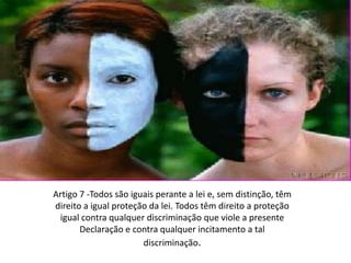 Artigo 7 -Todos são iguais perante a lei e, sem distinção, têm direito a igual proteção da lei. Todos têm direito a proteção igual contra qualquer discriminação que viole a presente Declaração e contra qualquer incitamento a tal discriminação.