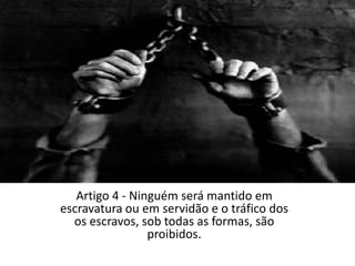 Artigo 4 - Ninguém será mantido em escravatura ou em servidão e o tráfico dos os escravos, sob todas as formas, são proibidos.