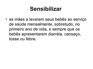 Sensibilizar   as mães a levarem seus bebês ao serviço de saúde mensalmente, sobretudo, no primeiro ano de vida, e sempre que os bebês apresentarem diarréia, cansaço, tosse ou febre.  