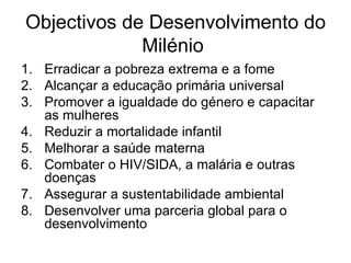 Objectivos de Desenvolvimento do Milénio  Erradicar a pobreza extrema e a fome  Alcançar a educação primária universal  Promover a igualdade do género e capacitar as mulheres  Reduzir a mortalidade infantil  Melhorar a saúde materna  Combater o HIV/SIDA, a malária e outras doenças  Assegurar a sustentabilidade ambiental  Desenvolver uma parceria global para o desenvolvimento  