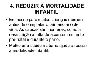 4. REDUZIR A MORTALIDADE INFANTIL   Em nosso país muitas crianças morrem antes de completar o primeiro ano de vida. As causas são inúmeras, como a desnutrição a falta de acompanhamento pré-natal e durante o parto.  Melhorar a saúde materna ajuda a reduzir a mortalidade infantil.  