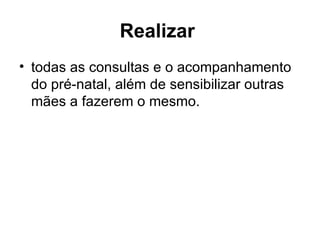 Realizar   todas as consultas e o acompanhamento do pré-natal, além de sensibilizar outras mães a fazerem o mesmo.  