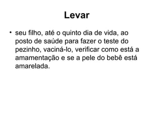 Levar   seu filho, até o quinto dia de vida, ao posto de saúde para fazer o teste do pezinho, vaciná-lo, verificar como está a amamentação e se a pele do bebê está amarelada.  
