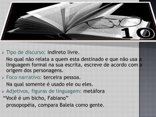 Tipo de discurso: indireto livre.	No qual não relata a quem esta destinado e que não usa a linguagem formal na sua escrita, escreve de acordo com a origem dos personagens.Foco narrativo: terceira pessoa.Na qual somente é usado ele ou eles.Adjetivos, figuras de linguagem: metáfora “Você é um bicho, Fabiano”    prosopopéia, compara Baleia como gente.