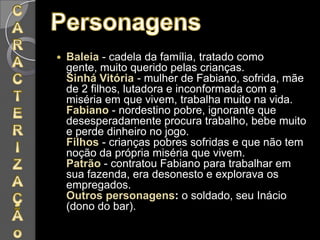 Baleia - cadela da família, tratado como gente, muito querido pelas crianças.Sinhá Vitória- mulher de Fabiano, sofrida, mãe de 2 filhos, lutadora e inconformada com a miséria em que vivem, trabalha muito na vida.Fabiano - nordestino pobre, ignorante que desesperadamente procura trabalho, bebe muito e perde dinheiro no jogo.Filhos - crianças pobres sofridas e que não tem noção da própria miséria que vivem.Patrão - contratou Fabiano para trabalhar em sua fazenda, era desonesto e explorava os empregados.Outros personagens: o soldado, seu Inácio (dono do bar).CARACTERIZAÇÃo Personagens