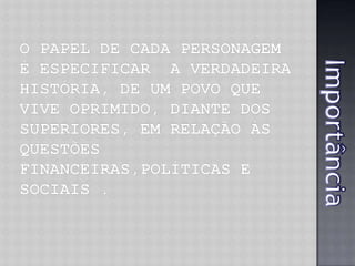 O papel de cada personagem é especificar  a verdadeira história, de um povo que vive oprimido, diante dos superiores, em relação Às questões financeiras,políticas e sociais .Importância 