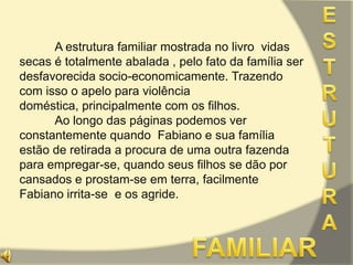 ESTRUTURA	A estrutura familiar mostrada no livro  vidas secas é totalmente abalada , pelo fato da família ser desfavorecida socio-economicamente. Trazendo com isso o apelo para violência doméstica, principalmente com os filhos.	Ao longo das páginas podemos ver constantemente quando  Fabiano e sua família estão de retirada a procura de uma outra fazenda para empregar-se, quando seus filhos se dão por cansados e prostam-se em terra, facilmente Fabiano irrita-se  e os agride.FAMILIAR 