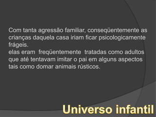 Com tanta agressão familiar, conseqüentemente as crianças daquela casa iriam ficar psicologicamente frágeis.elas eram  freqüentemente  tratadas como adultos que até tentavam imitar o pai em alguns aspectos  tais como domar animais rústicos.Universo infantil