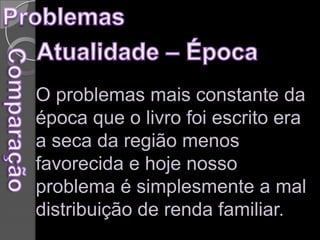 Problemas Atualidade – Época   O problemas mais constante da época que o livro foi escrito era a seca da região menos favorecida e hoje nosso problema é simplesmente a mal distribuição de renda familiar.Comparação 