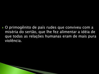 O primogênito de país rudes que conviveu com a miséria do sertão, que lhe fez alimentar a idéia de que todas as relações humanas eram de mais pura violência.