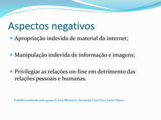 Aspectos negativos
 Apropriação indevida de material da internet;
 Manipulação indevida de informação e imagens;
 Privilegiar as relações on-line em detrimento das
relações pessoais e humanas.
Trabalho realizado pelo grupo B: José Monteiro, Fernanda Chá-Chá e Carla Chaves
 