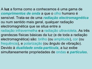 A luz a forma como a conhecemos é uma gama de
comprimentos de onda a que o olho humano é
sensível. Trata-se de uma radiação electromagnética
ou num sentido mais geral, qualquer radiação
electromagnética que se situa entre a
radiação infravermelha e a radiação ultravioleta. As três
grandezas físicas básicas da luz (e de toda a radiação
electromagnética) são: brilho (ou amplitude), cor (ou
frequência), e polarização (ou ângulo de vibração).
Devido à dualidade onda-partícula, a luz exibe
simultaneamente propriedades de ondas e partículas.
 