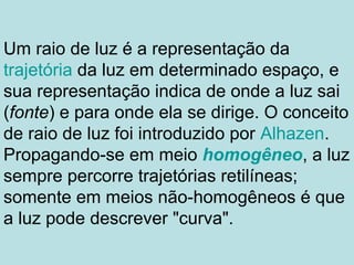 Um raio de luz é a representação da
trajetória da luz em determinado espaço, e
sua representação indica de onde a luz sai
(fonte) e para onde ela se dirige. O conceito
de raio de luz foi introduzido por Alhazen.
Propagando-se em meio homogêneo, a luz
sempre percorre trajetórias retilíneas;
somente em meios não-homogêneos é que
a luz pode descrever "curva".
 