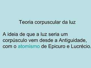 Teoria corpuscular da luz
A ideia de que a luz seria um
corpúsculo vem desde a Antiguidade,
com o atomismo de Epicuro e Lucrécio.
 