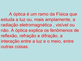 A óptica é um ramo da Física que
estuda a luz ou, mais amplamente, a
radiação eletromagnética , visível ou
não. A óptica explica os fenômenos de
reflexão, refração e difração, a
interação entre a luz e o meio, entre
outras coisas.
 