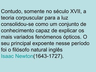 Contudo, somente no século XVII, a
teoria corpuscular para a luz
consolidou-se como um conjunto de
conhecimento capaz de explicar os
mais variados fenómenos ópticos. O
seu principal expoente nesse período
foi o filósofo natural inglês
Isaac Newton(1643-1727).
 