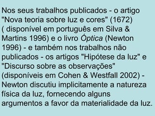 Nos seus trabalhos publicados - o artigo
"Nova teoria sobre luz e cores" (1672)
( disponível em português em Silva &
Martins 1996) e o livro Óptica (Newton
1996) - e também nos trabalhos não
publicados - os artigos "Hipótese da luz" e
"Discurso sobre as observações"
(disponíveis em Cohen & Westfall 2002) -
Newton discutiu implicitamente a natureza
física da luz, fornecendo alguns
argumentos a favor da materialidade da luz.
 