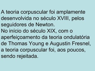A teoria corpuscular foi amplamente
desenvolvida no século XVIII, pelos
seguidores de Newton.
No início do século XIX, com o
aperfeiçoamento da teoria ondulatória
de Thomas Young e Augustin Fresnel,
a teoria corpuscular foi, aos poucos,
sendo rejeitada.
 