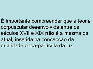 É importante compreender que a teoria
corpuscular desenvolvida entre os
séculos XVII e XIX não é a mesma da
atual, inserida na concepção da
dualidade onda-partícula da luz.
 