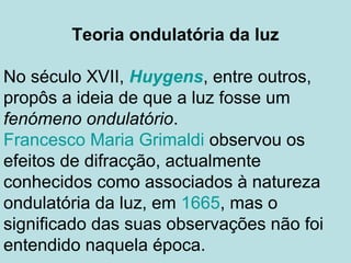 Teoria ondulatória da luz
No século XVII, Huygens, entre outros,
propôs a ideia de que a luz fosse um
fenómeno ondulatório.
Francesco Maria Grimaldi observou os
efeitos de difracção, actualmente
conhecidos como associados à natureza
ondulatória da luz, em 1665, mas o
significado das suas observações não foi
entendido naquela época.
 