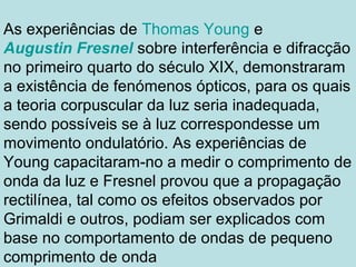 As experiências de Thomas Young e
Augustin Fresnel sobre interferência e difracção
no primeiro quarto do século XIX, demonstraram
a existência de fenómenos ópticos, para os quais
a teoria corpuscular da luz seria inadequada,
sendo possíveis se à luz correspondesse um
movimento ondulatório. As experiências de
Young capacitaram-no a medir o comprimento de
onda da luz e Fresnel provou que a propagação
rectilínea, tal como os efeitos observados por
Grimaldi e outros, podiam ser explicados com
base no comportamento de ondas de pequeno
comprimento de onda
 