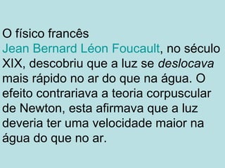 O físico francês
Jean Bernard Léon Foucault, no século
XIX, descobriu que a luz se deslocava
mais rápido no ar do que na água. O
efeito contrariava a teoria corpuscular
de Newton, esta afirmava que a luz
deveria ter uma velocidade maior na
água do que no ar.
 