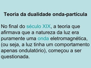 Teoria da dualidade onda-partícula
No final do século XIX, a teoria que
afirmava que a natureza da luz era
puramente uma onda eletromagnética,
(ou seja, a luz tinha um comportamento
apenas ondulatório), começou a ser
questionada.
 